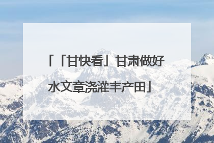 「甘快看」甘肃做好水文章浇灌丰产田