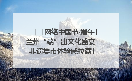 「网络中国节·端午」兰州“端”出文化盛宴 非遗集市体验感拉满