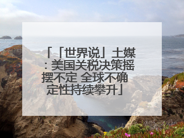 「世界说」土媒：美国关税决策摇摆不定 全球不确定性持续攀升