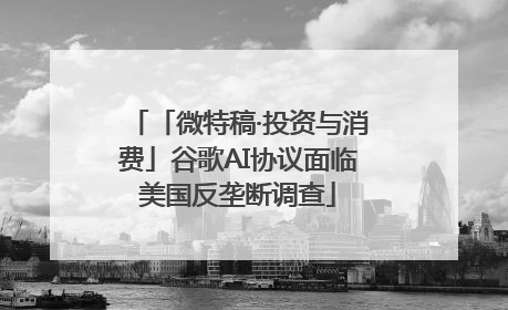 「微特稿·投资与消费」谷歌AI协议面临美国反垄断调查