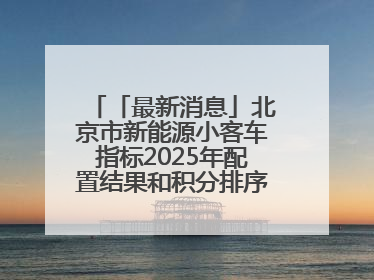 「最新消息」北京市新能源小客车指标2025年配置结果和积分排序入围名单—>
