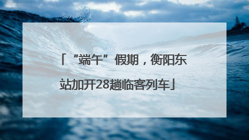 “端午”假期，衡阳东站加开28趟临客列车