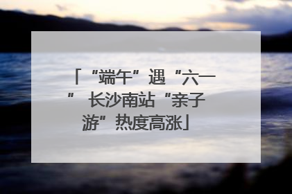 “端午”遇“六一” 长沙南站“亲子游”热度高涨