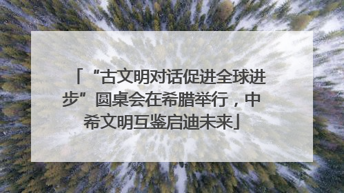 “古文明对话促进全球进步”圆桌会在希腊举行，中希文明互鉴启迪未来