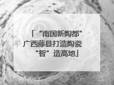 “南国新陶都”广西藤县打造陶瓷“智”造高地