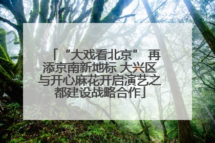 “大戏看北京” 再添京南新地标 大兴区与开心麻花开启演艺之都建设战略合作