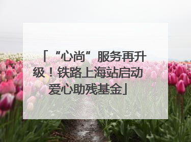“心尚”服务再升级！铁路上海站启动爱心助残基金