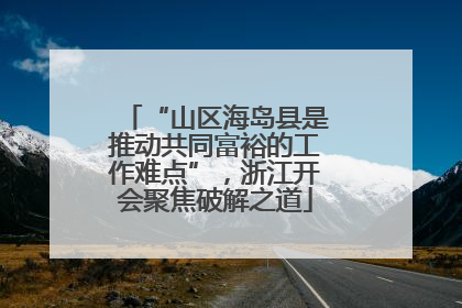 “山区海岛县是推动共同富裕的工作难点”，浙江开会聚焦破解之道