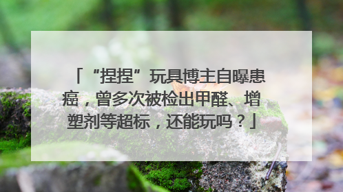 “捏捏”玩具博主自曝患癌，曾多次被检出甲醛、增塑剂等超标，还能玩吗？