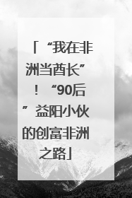 “我在非洲当酋长”！“90后”益阳小伙的创富非洲之路