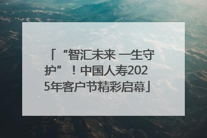“智汇未来 一生守护”！中国人寿2025年客户节精彩启幕