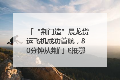 “荆门造”晨龙货运飞机成功首航，80分钟从荆门飞抵鄂州花湖机场