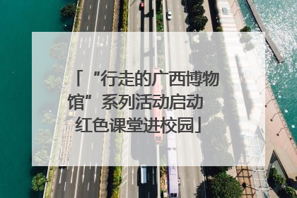 “行走的广西博物馆”系列活动启动 红色课堂进校园