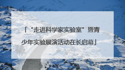“走进科学家实验室”暨青少年实验展演活动在长启幕