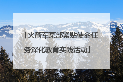 火箭军某部紧贴使命任务深化教育实践活动