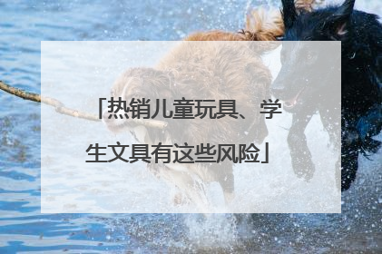 热销儿童玩具、学生文具有这些风险