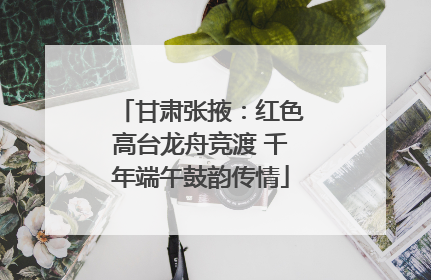 甘肃张掖：红色高台龙舟竞渡 千年端午鼓韵传情