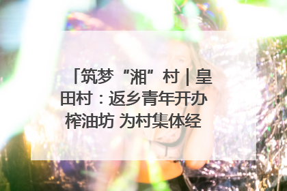 筑梦“湘”村｜皇田村：返乡青年开办榨油坊 为村集体经济“加油”