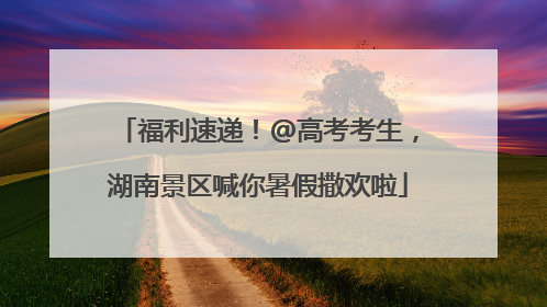 福利速递！@高考考生，湖南景区喊你暑假撒欢啦