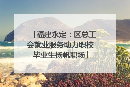 福建永定：区总工会就业服务助力职校毕业生扬帆职场