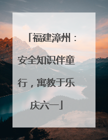 福建漳州：安全知识伴童行，寓教于乐庆六一