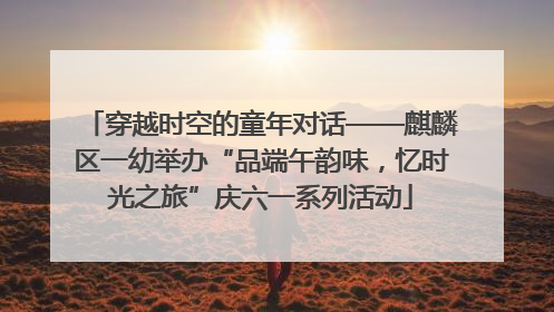 穿越时空的童年对话——麒麟区一幼举办“品端午韵味，忆时光之旅”庆六一系列活动