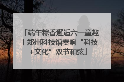 端午粽香邂逅六一童趣丨郑州科技馆奏响“科技+文化”双节和弦