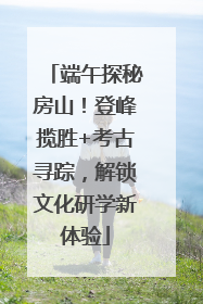 端午探秘房山！登峰揽胜+考古寻踪，解锁文化研学新体验