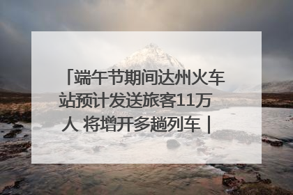 端午节期间达州火车站预计发送旅客11万人 将增开多趟列车｜网络中国节·端午