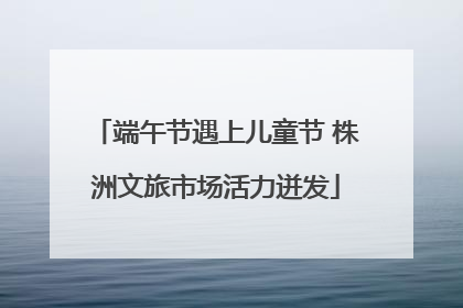 端午节遇上儿童节 株洲文旅市场活力迸发