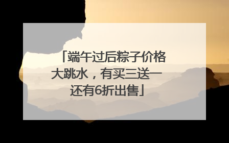 端午过后粽子价格大跳水，有买三送一还有6折出售