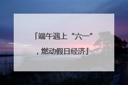 端午遇上“六一”，燃动假日经济