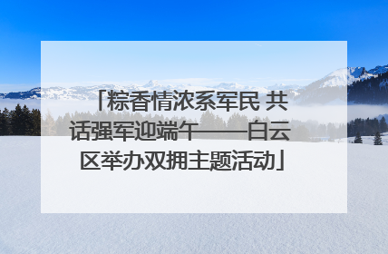 粽香情浓系军民 共话强军迎端午——白云区举办双拥主题活动