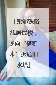 紧邻铁路线居民楼，逆向“搭积木”拆危旧水塔