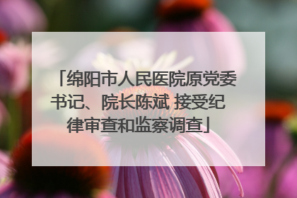 绵阳市人民医院原党委书记、院长陈斌 接受纪律审查和监察调查
