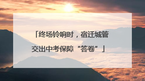 终场铃响时，宿迁城管交出中考保障“答卷”