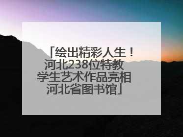 绘出精彩人生！河北238位特教学生艺术作品亮相河北省图书馆