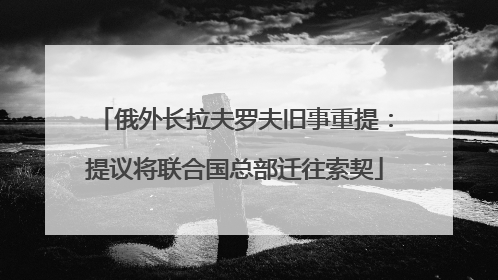 俄外长拉夫罗夫旧事重提：提议将联合国总部迁往索契