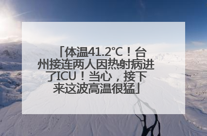 体温41.2℃！台州接连两人因热射病进了ICU！当心，接下来这波高温很猛