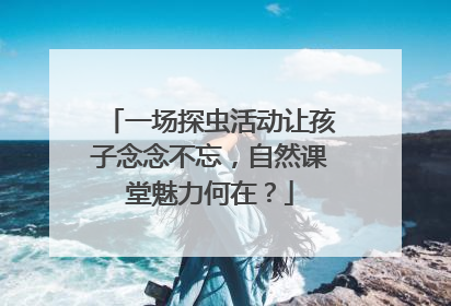 一场探虫活动让孩子念念不忘，自然课堂魅力何在？