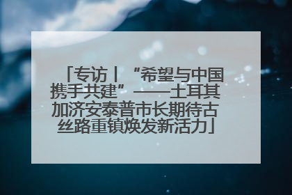 专访丨“希望与中国携手共建”——土耳其加济安泰普市长期待古丝路重镇焕发新活力