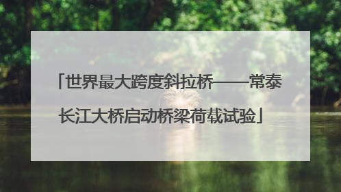 世界最大跨度斜拉桥——常泰长江大桥启动桥梁荷载试验