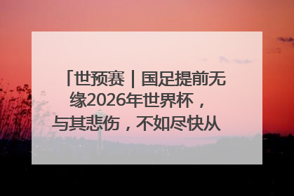 世预赛｜国足提前无缘2026年世界杯，与其悲伤，不如尽快从选帅开始重建