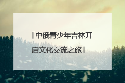 中俄青少年吉林开启文化交流之旅