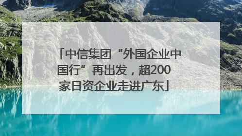 中信集团“外国企业中国行”再出发，超200家日资企业走进广东