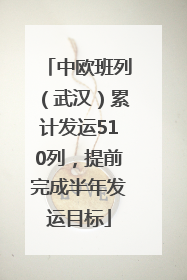 中欧班列（武汉）累计发运510列，提前完成半年发运目标