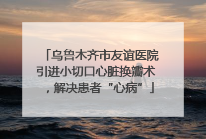 乌鲁木齐市友谊医院引进小切口心脏换瓣术，解决患者“心病”