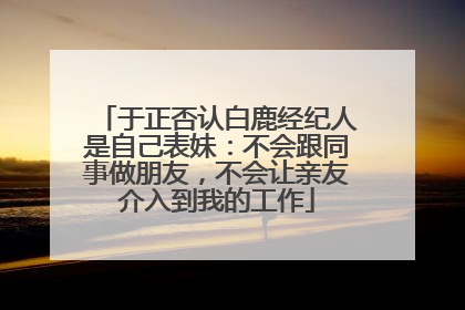 于正否认白鹿经纪人是自己表妹：不会跟同事做朋友，不会让亲友介入到我的工作