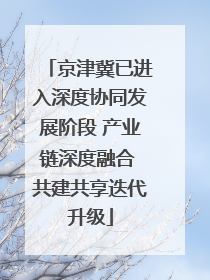 京津冀已进入深度协同发展阶段 产业链深度融合 共建共享迭代升级