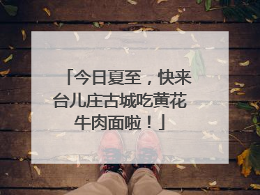 今日夏至，快来台儿庄古城吃黄花牛肉面啦！